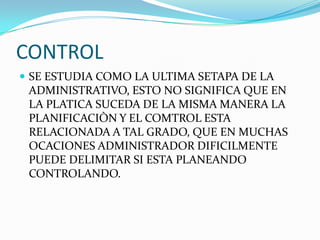 CONTROL
 SE ESTUDIA COMO LA ULTIMA SETAPA DE LA
 ADMINISTRATIVO, ESTO NO SIGNIFICA QUE EN
 LA PLATICA SUCEDA DE LA MISMA MANERA LA
 PLANIFICACIÒN Y EL COMTROL ESTA
 RELACIONADA A TAL GRADO, QUE EN MUCHAS
 OCACIONES ADMINISTRADOR DIFICILMENTE
 PUEDE DELIMITAR SI ESTA PLANEANDO
 CONTROLANDO.
 