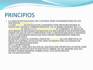 PRINCIPIOS
 LA APLICACIÓN RACIONAL DEL CONTROL DEBE FUNDAMENTARSE EN LOS
  SIGUIENTES PRINCIPIOS:
  A CADA GRUPO DE DELEGACIÓN CONFERIDO DEBE PROPORCIONARSE EL
  GRADO DE CONTROL CORRESPONDIENTE. DE LA MISMA MANERA QUE LA
  AUTORIDAD SE DELEGA Y LA RESPONSABILIDAD SE COMPARTE, AL DELEGAR
  AUTORIDAD ES NECESARIO ESTABLECER LOS MECANISMOS SUFICIENTES PARA
  VERIFICAR QUE SE ESTA CUMPLIENDO CON LA RESPONSABILIDAD CONFERIDA,
  Y QUE LA AUTORIDAD DELEGADA ESTA SIENDO DEBIDAMENTE EJERCIDA.
  DE LOS OBJETIVOS.
  SE REFIERE A QUE EL CONTROL EXISTE EN FUNCIÓN DE LOS OBJETIVOS, ES
  DECIR, EL CONTROL NO ES UN FIN, SINO UN MEDIO PARA ALCANZAR LOS
  OBJETIVOS PREESTABLECIDOS.
  DE LA OPORTUNIDAD.
  EL CONTROL, PARA QUE SEA EFICAZ, NECESITA SER OPORTUNO, ES DECIR, DEBE
  APLICARSE ANTES DE QUE SE EFECTÚE EL ERROR. DE TAL MANERA QUE SEA
  POSIBLE TOMAR MEDIDAS CORRECTIVAS, CON ANTICIPACIÓN.
  DE LAS DESVIACIONES.
 
