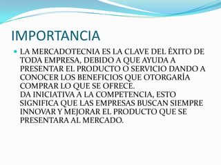 IMPORTANCIA
 LA MERCADOTECNIA ES LA CLAVE DEL ÉXITO DE
 TODA EMPRESA, DEBIDO A QUE AYUDA A
 PRESENTAR EL PRODUCTO O SERVICIO DANDO A
 CONOCER LOS BENEFICIOS QUE OTORGARÍA
 COMPRAR LO QUE SE OFRECE.
 DA INICIATIVA A LA COMPETENCIA, ESTO
 SIGNIFICA QUE LAS EMPRESAS BUSCAN SIEMPRE
 INNOVAR Y MEJORAR EL PRODUCTO QUE SE
 PRESENTARA AL MERCADO.
 