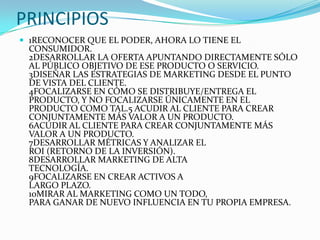 PRINCIPIOS
 1RECONOCER QUE EL PODER, AHORA LO TIENE EL
 CONSUMIDOR.
 2DESARROLLAR LA OFERTA APUNTANDO DIRECTAMENTE SÓLO
 AL PÚBLICO OBJETIVO DE ESE PRODUCTO O SERVICIO.
 3DISEÑAR LAS ESTRATEGIAS DE MARKETING DESDE EL PUNTO
 DE VISTA DEL CLIENTE.
 4FOCALIZARSE EN CÓMO SE DISTRIBUYE/ENTREGA EL
 PRODUCTO, Y NO FOCALIZARSE ÚNICAMENTE EN EL
 PRODUCTO COMO TAL.5 ACUDIR AL CLIENTE PARA CREAR
 CONJUNTAMENTE MÁS VALOR A UN PRODUCTO.
 6ACUDIR AL CLIENTE PARA CREAR CONJUNTAMENTE MÁS
 VALOR A UN PRODUCTO.
 7DESARROLLAR MÉTRICAS Y ANALIZAR EL
 ROI (RETORNO DE LA INVERSIÓN).
 8DESARROLLAR MARKETING DE ALTA
 TECNOLOGÍA.
 9FOCALIZARSE EN CREAR ACTIVOS A
 LARGO PLAZO.
 10MIRAR AL MARKETING COMO UN TODO,
 PARA GANAR DE NUEVO INFLUENCIA EN TU PROPIA EMPRESA.
 