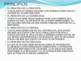 PRINCIPIOS
 EL PRINCIPIO DE LA PRECISIÓN.
 “LOS PLANES NO DEBEN HACERSE CON AFIRMACIONES VAGAS Y
    GENÉRICAS, PLANES PRECISOS
   EL PRINCIPIO DE LA FLEXIBILIDAD.
   “TODO PLAN DEBE DEJAR MARGEN PARA LOS CAMBIOS QUE
    SURJAN EN ÉSTE, YA EN RAZÓN DE LA PARTE IMPREVISIBLE, YA
    DE LAS CIRCUNSTANCIAS QUE HAYAN VARIADO DESPUÉS DE LA
    PREVISIÓN.
   EL PRINCIPIO DE LA UNIDAD.
   “LOS PLANES DEBEN SER DE TAL NATURALEZA, QUE PUEDA
    DECIRSE QUE EXISTE UNO SÓLO PARA CADA FUNCIÓN; Y
    TODOS LOS QUE SE APLICAN EN LA EMPRESA DEBEN ESTAR, DE
    TAL MODO COORDINADOS E INTEGRADOS, QUE EN REALIDAD
    PUEDA DECIRSE QUE EXISTE UN SOLO PLAN GENERAL
   EL PRINCIPIO DE FACTIBILIDAD.
   LO QUE SE PLANEE DEBE SER REALIZABLE; ES INOPERANTE
    ELABORAR PLANES DEMASIADO AMBICIOSOS U OPTIMISTAS
    QUE SEAN IMPOSIBLES DE LOGRARSE. LA PLANEACIÓN DEBE
    ADAPTARSE A LA REALIDAD Y A LAS CONDICIONES OBJETIVAS
    QUE ACTÚAN EN EL MEDIO AMBIENTE
 
