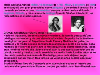 María Gaetana Agnesi  ( Milán ,  16 de mayo  de  1718  -  Milán ,  9 de enero  de  1799 ) se distinguió con gran precocidad como  políglota  y polemista ilustrada. Se la recuerda sobre todo como  matemática , aunque también se la califica de  lingüista ,  filósofa , y más raramente  teóloga .Durante 50 años introducio  las matemáticas en muchos paises. GRACE  CHISHOLM YOUNG (1868-1944) Nació en Inglaterra, durante la época victoriana. Su familia gozaba de una privilegiada situación y de una elevada educación. Su padre había tenido un prestigioso cargo en el Departamento de Pesas y Medidas del gobierno británico y la madre era una consumada pianista que, junto a su padre, daba recitales de violín y de piano. Era la más pequeña de cuatro hermanos, todos eran hombres menos ella. Solo le enseñaban lo que quería aprender que era cálculo mental y música, que le enseñaba su madre hasta los diez años. A los diecisiete pasó los exámenes de Cambridge, pero no le dejaron seguir estudiando por ser mujer. Más tarde a los veintiún años decidió continuar estudiando.  Escribió  Primer libro de Geometría  en el que opinaba sobre el interés que tenía enseñar geometría utilizando cuerpos geométricos en tres dimensiones. 