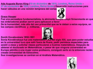 Ada Augusta Byron King  ( 10 de diciembre  de  1815 ,  Londres ,  Reino Unido  -  27 de noviembre  de  1852 ,  Londres ,  Reino Unido ) Desarrolló instrucciones para hacer cálculos en una versión temprana del computador. Grace Hooper Fue una pensadora fundamentalista, la almirante Hooper creyó firmenmente en que los ordenadores podian servir para aplicacon a favor De la humanidad, más alla del uso primordial que se le daban a estos equipos, en los campos científicos  y  militares. SonIA Kovalevskaia 1850-1891 Sonia Kovalévskaya fue una matemática rusa del siglo XIX, que para poder estudiar en la universidad tuvo que salir fuera de Rusia, pedir permisos especiales para asistir a clase y solicitar clases particulares a ilustres matemáticos. Después de obtener el doctorado en Matemáticas, a pesar de que ninguna universidad en Europa admitía a una mujer como profesora, consiguió serlo en la entonces recién creada Universidad de Estocolmo. Sus investigaciones se centran en el Análisis Matemático. 