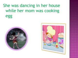 She was dancing in her house
 while her mom was cooking
 egg
 