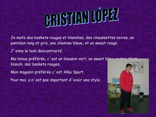 Je mets des baskets rouges et blanches, des chaussettes noires, un pantalon long et gris, une chemise bleue, et un sweat rouge. J´aime le look descontracté. Ma tenue préférée, c´est un blouson vert, un sweat bleu, un tee-shirt blanch, des baskets rouges. Mon magasin préférée c´est Alba Sport. Pour moi, a n´est pas important d´avoir une style. CRISTIAN LÓPEZ 