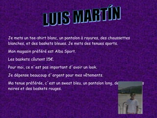 LUIS MARTÍN Je mets un tee-shirt blanc, un pantalon à rayures, des chaussettes blanches, et des baskets bleues. Je mets des tenues sports. Mon magasin préféré est Alba Sport. Les baskets côutent 15€. Pour moi, ce n´est pas important d´avoir un look. Je dépense beaucoup d´argent pour mes vêtements. Ma tenue préférée, c´est un sweat bleu, un pantalon long, des chaussettes noires et des baskets rouges. 