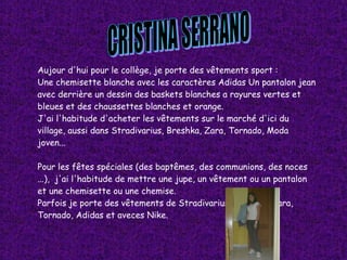 CRISTINA SERRANO Aujour d'hui pour le collège, je porte des vêtements sport : Une chemisette blanche avec les caractères Adidas Un pantalon jean avec derrière un dessin des baskets blanches a rayures vertes et bleues et des chaussettes blanches et orange. J'ai l'habitude d'acheter les vêtements sur le marché d'ici du village, aussi dans Stradivarius, Breshka, Zara, Tornado, Moda joven... Pour les fêtes spéciales (des baptêmes, des communions, des noces ...),  j'ai l'habitude de mettre une jupe, un vêtement ou un pantalon et une chemisette ou une chemise. Parfois je porte des vêtements de Stradivarius, Bershka, Zara, Tornado, Adidas et aveces Nike. 