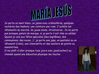 MARÍA JESÚS Je porte un swet blanc, un jeans avec crémaillères, quelques vachères des baskets, une ceinture une rose. J'achète les vêtements du marché, de jeune mode, stradivarius.. Je ne porte pas presque jamais de marque, si je porte il est nike ou adidas. Quand je vais aux fêtes spéciales (des baptêmes, des communions, des noces ..) : je porte une jupe, un pantalon ou un vêtement (robe), une chemisette et des souliers de pointe ou manoletinas. Il me plaît d'aller presque tous jours avec jean(vacher) ou chandal quand une éducation physique me touche   