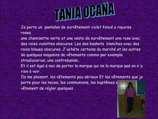 TANIA OCAÑA Je porte un  pantalon de survêtement violet foncé a rayures  roses. une chemisette verte et une veste de survêtement une rose avec des raies violettes obscures. Les des baskets  blanches avec des raies bleues obscures. J'achète certains du marché et les autres de quelques magasins de vêtements comme par exemple stradiuvarius, une contrebande.. Et il est égal à moi de porter la marque qui ne la marque pas on n'a rien à voir. Ils me plaisent, les vêtements peu sérieux Et les vêtements que je porte pour les noces, les communions, les baptêmes etc. .. c'est un vêtement de régler quelques  . 