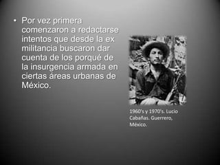 • Por vez primera
  comenzaron a redactarse
  intentos que desde la ex
  militancia buscaron dar
  cuenta de los porqué de
  la insurgencia armada en
  ciertas áreas urbanas de
  México.

                             1960's y 1970's. Lucio
                             Cabañas. Guerrero,
                             México.
 