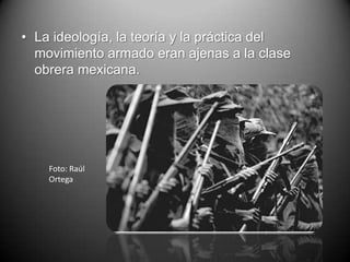 • La ideología, la teoría y la práctica del
  movimiento armado eran ajenas a la clase
  obrera mexicana.




    Foto: Raúl
    Ortega
 