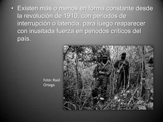 • Existen más o menos en forma constante desde
  la revolución de 1910, con periodos de
  interrupción o latencia, para luego reaparecer
  con inusitada fuerza en periodos críticos del
  país.




          Foto: Raúl
          Ortega
 