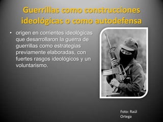 Guerrillas como construcciones
    ideológicas o como autodefensa
• origen en corrientes ideológicas
  que desarrollaron la guerra de
  guerrillas como estrategias
  previamente elaboradas, con
  fuertes rasgos ideológicos y un
  voluntarismo.




                                     Foto: Raúl
                                     Ortega
 