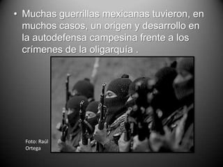 • Muchas guerrillas mexicanas tuvieron, en
  muchos casos, un origen y desarrollo en
  la autodefensa campesina frente a los
  crímenes de la oligarquía .




  Foto: Raúl
  Ortega
 