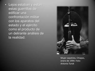 • Lejos estaban y están
  estas guerrillas de
  edificar una
  confrontación militar
  con los aparatos del
  estado y el ejército
  como el producto de
  un delirante análisis de
  la realidad.




                             Mujer zapatista, Chiapas,
                             enero de 1994. Foto:
                             Antonio Turok
 