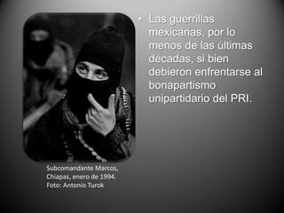 • Las guerrillas
                            mexicanas, por lo
                            menos de las últimas
                            décadas, si bien
                            debieron enfrentarse al
                            bonapartismo
                            unipartidario del PRI.




Subcomandante Marcos,
Chiapas, enero de 1994.
Foto: Antonio Turok
 