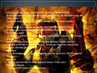 L'équipe bleue balaye les tourelles, quelques grognements
et est responsable pour les banshees, les plantes de l'équipe rouge un
«tact-Nuke."
Après un peu de tir, les Spartiates écrasé les forces ennemies.

Après cela, et à l'arrière du navire, peut être considéré comme
3 vaisseaux Covenants douzaine, pulvérisé la planète où ils se
trouvaient. avec
ce qui nous donne à comprendre que toute petite victoire sur le terrain
grâce
les Spartiates ne peut pas comparer les défaites subies dans le
l'espace entre les mains du Pacte ... forces de l'homme n'aura plus
toute la planète où la lutte ...
données:
- Les Spartiates sont capable de faire tourner au moins 500 mètres en
32
seconde.
- Bleu-2 est une fille et a les cheveux bruns. C'est, peut
retirer le casque.
- Le MJOLNIR pèse une demi-tonne.
 