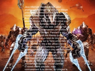 Jeux Alternate Reality utilisés pour
promouvoir le lancement des jeux trilogie
principaux. Lettres Cortana, une série de
courriels cryptiques ont été distribués par
Bungie avant la sortie de Halo: Combat
abeilles Amour Evolved.I a été utilisé pour
promouvoir la sortie de Halo 2. Le jeu
tourne autour d'un site web créé par 42
Entertainment, commandée par Microsoft
et supporté par Bungie. Pendant le jeu,
des clips audio ont été libérés qui ont
finalement formé un total de cinq heures
de l'histoire fixés sur la Terre entre Halo et
Halo De même, Iris a été utilisé comme
une campagne de marketing viral pour
lancer Halo compter sur cinq serveurs Web
qui contiennent les fichiers de différents
médias liés à l'univers de Halo.
Halo Combat Evolved anniversaire est un
remake de Halo: Combat Evolved de 10
anniversaire de Halo.. Il a le Combat
Evolved même parcelle, mais
contrairement à ce dernier, en utilisant le
 