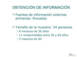 OBTENCIÓN DE INFORMACIÓN
   Fuentes de información externas
    primarias: Encuesta

   Tamaño de la muestra: 24 personas
    8  menores de 30 años
     11 comprendidas entre 30 y 60 años

     5 mayores de 60
 