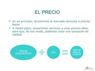 EL PRECIO
   En un principio, lanzaremos al mercado servicios a precios
    bajos
   A medio plazo, lanzaremos servicios a unos precios altos,
    para que, de ese modo, podamos crear una sensación de
    calidad.
 