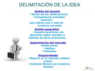 DELIMITACIÓN DE LA IDEA
         Ámbito del servicio
    - Sector de las celebraciones
       - Competencia principal:
             empresa
    que cubran uno o más de
           nuestros servicios
         Ámbito geográfico
       - Nuestra provincia, sin
    descartar poder atender a
   clientes de otras provincias.

    Segmentación del mercado
         - Gente joven
            - Adultos
           - Infantiles
           Singularidades
   - Mejores en la relación calidad-
               precio
   - Contacto directo con nuestros
              clientes
 