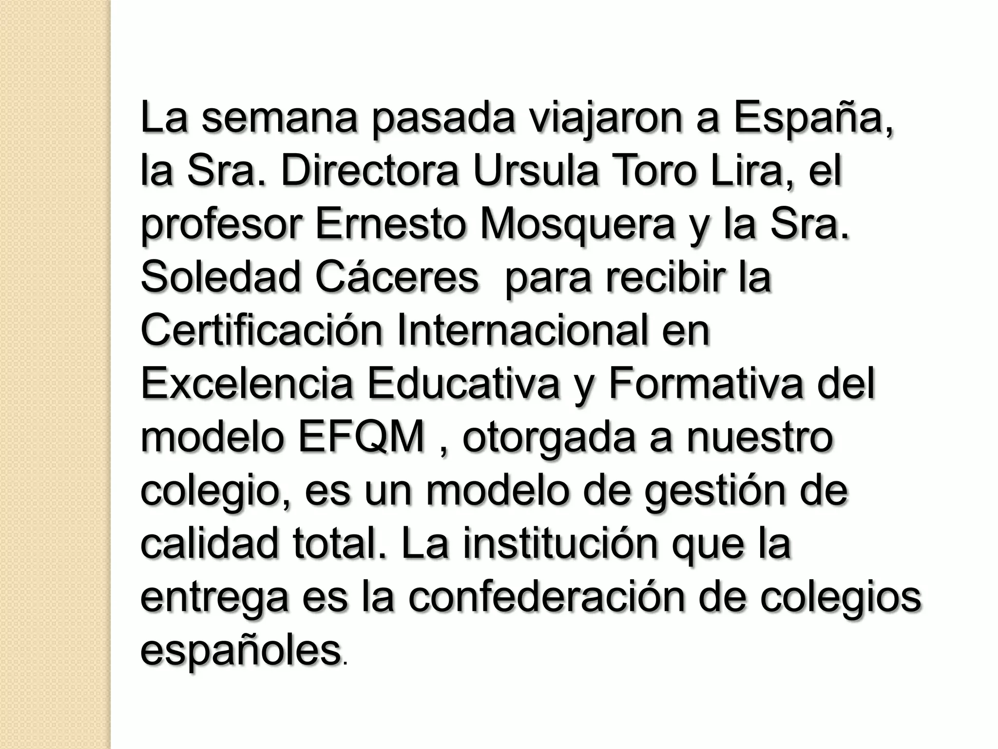 La semana pasada viajaron a España,
la Sra. Directora Ursula Toro Lira, el
profesor Ernesto Mosquera y la Sra.
Soledad Cáceres para recibir la
Certificación Internacional en
Excelencia Educativa y Formativa del
modelo EFQM , otorgada a nuestro
colegio, es un modelo de gestión de
calidad total. La institución que la
entrega es la confederación de colegios
españoles.
 