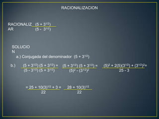 RACIONALIZACION



RACIONALIZ (5 + 31/2)
AR         (5 - 31/2)



 SOLUCIO
 N
   a.) Conjugada del denominador (5 + 31/2)

 b.)   (5 + 31/2) (5 + 31/2) =   (5 + 31/2) (5 + 31/2) =   (5)2 + 2(5)(31/2) + (31/2)2=
        (5 - 31/2) (5 + 31/2)        (5)2 - (31/2)2                 25 - 3



        = 25 + 10(3)1/2 + 3 =       28 + 10(3)1/2
                22                       22
 