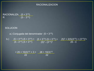 RACIONALIZACION



RACIONALIZA        (5 + 31/2)
R                  (5 - 31/2)



 SOLUCION

        a.) Conjugada del denominador (5 + 31/2)

  b.)      (5 + 31/2) (5 + 31/2) =   (5 + 31/2) (5 + 31/2) =   (5)2 + 2(5)(31/2) + (31/2)2=
            (5 - 31/2) (5 + 31/2)        (5)2 - (31/2)2                 25 - 3



             = 25 + 10(3)1/2 + 3 =      28 + 10(3)1/2
                     22                      22
 