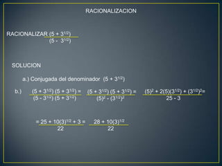 RACIONALIZACION



RACIONALIZAR (5 + 31/2)
             (5 - 31/2)



 SOLUCION

        a.) Conjugada del denominador (5 + 31/2)

  b.)      (5 + 31/2) (5 + 31/2) =   (5 + 31/2) (5 + 31/2) =   (5)2 + 2(5)(31/2) + (31/2)2=
            (5 - 31/2) (5 + 31/2)        (5)2 - (31/2)2                 25 - 3



             = 25 + 10(3)1/2 + 3 =      28 + 10(3)1/2
                     22                      22
 