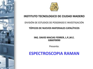 INSTITUTO TECNOLOGICO DE CIUDAD MADERO

DIVISIÓN DE ESTUDIOS DE POSGRADO E INVESTIGACIÓN

   TÓPICOS DE NUEVOS MATERIALES CATALÍTICOS


       ING. DAVID MACIAS FERRER, L.P.,M.E.
                   G86070090

                    Presenta:


   ESPECTROSCOPIA RAMAN
 
