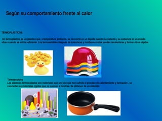 Según su comportamiento frente al calor


TERMOPLÁSTICOS:

Un termoplástico es un plástico que, a temperatura ambiente, se convierte en un líquido cuando se calienta y se endurece en un estado
vítreo cuando se enfría suficiente. Los termoestables después de calentarse y moldearse éstos pueden recalentarse y formar otros objetos




     Termoestables
     Los plásticos termoestables son materiales que una vez que han sufrido el proceso de calentamiento y formación , se
     convierten en materiales rígidos que no vuelven a fundirse. Se obtienen de un aldehído
 