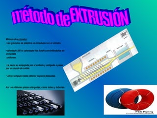 Método de extrusión:
•Los gránulos de plástico se introducen en el cilindro.

•calentado Allí el calentador los funde convirtiéndolos en
una pasta
 uniforme.

•La pasta es empujada por el embolo y obligado a pasar
por un molde de salida.

• Allí se empuja hasta obtener la pieza deseadas.



Así se obtienen piezas alargadas, como tubos y tuberías.
 
