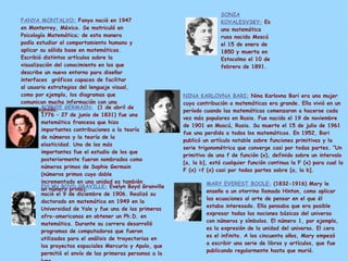FANYA MONTALVO:   Fanya nació en 1947 en Monterrey, México. Se matriculó en Psicología Matemática; de esta manera podía estudiar el comportamiento humano y aplicar su sólida base en matemáticas. Escribió distintos artículos sobre la visualización del conocimiento en los que describe un nuevo entorno para diseñar interfaces  gráficos capaces de facilitar al usuario estrategias del lenguaje visual, como por ejemplo, los diagramas que comunican mucha información con una simple ojeada. SONIA KOVALESVSKY:   Es una matemática rusa nacida Moscú el 15 de enero de 1850 y muerta en Estocolmo el 10 de febrero de 1891. SOPHIE GERMAIN:   (1 de abril de 1776 – 27 de junio de 1831) fue una matemática francesa que hizo importantes contribuciones a la teoría de números y la teoría de la elasticidad. Uno de los más importantes fue el estudio de los que posteriormente fueron nombrados como números primos de Sophie Germain (números primos cuyo doble incrementado en una unidad es también un número primo).   NINA KARLOVNA BARI:   Nina Karlovna Bari era una mujer cuya contribución a matemáticas era grande. Ella vivió en un período cuando las matemáticas comenzaron a hacerse cada vez más populares en Rusia. Fue nacida el 19 de noviembre de 1901 en Moscú, Rusia. Su muerte el 15 de julio de 1961 fue una perdida a todos los matemáticos. En 1952, Bari publicó un artículo notable sobre funciones primitivas y la serie trigonométrica que converge casi por todas partes. “Un primitivo de una f de función (x), definido sobre un intervalo [a, la b], está cualquier función continua la F (x) para cual la F (x) =f (x) casi por todas partes sobre [a, la b]. EVLYN BOYD GRAVILLE:   Evelyn Boyd Granville nació el 9 de diciembre de 1906. Realizó su doctorado en matemática en 1949 en la Universidad de Yale y fue una de las primeras afro-americanas en obtener un Ph.D. en matemática. Durante su carrera desarrolló programas de computadoras que fueron utilizados para el análisis de trayectorias en los proyectos espaciales Mercurio y Apolo, que permitió el envío de las primeras personas a la luna.   MARY EVEREST BOOLE:   (1832-1916) Mary le enseño a un otorrino llamado Hinton, como aplicar las ecuaciones al arte de pensar en el que él estaba interesado. Ella pensaba que era posible expresar todas las nociones básicas del universo con números y símbolos. El número 1, por ejemplo, es la expresión de la unidad del universo. El cero es el infinito. A los cincuenta años, Mary empezó a escribir una serie de libros y artículos, que fue publicando regularmente hasta que murió. 