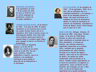       MARJORIE LEE BROWN:   9 de septiembre de 1914 – 19 de octubre de 1979. Su tesis se tituló Por Uno en ciertos subgrupos de parámetros y matriz de los grupos topológicos. ETTA FALCONER:   21 de noviembre de 1933 - 19 de septiembre, 2002. En su vida, ella se contribuyó muy a la comunidad matemática, y sin embargo, a pesar de las demandas durante su tiempo, ella siguió insistiendo en la enseñanza de cursos de matemáticas debido a su deseo de mantenerse en contacto con estudiantes. Concedieron el Premio de Mentor AAAS a Etta Falconer para el Logro De la vida. VIVIENE MALONE-MAYES:   10 de febrero de 1932 – 9 de junio de 1995. El talento matemático no era bastante para el éxito aun cuando Vivienne tuviera esto en la abundancia. Esto tomó el enorme coraje y la determinación también. Esto tomó todos estos atributos juntos para hacerla el segundo Negro y la primera mujer Negra para conseguir un Doctor en Filosofía de matemáticas. HYPATIA:   Nació en Alejandría (Egipto), en el año 370 de nuestra era y murió en esa misma ciudad en el año 415. Fue una mujer científica, filósofa neoplatónica y maestra, que en su sabiduría y sus enseñanzas contribuyó en gran medida al desarrollo de las Matemáticas y la Astronomía. EMMY NOETHER:   (Erlagen, Alemania, 23 de marzo de 1882 – Bryn Mawr, Estados Unidos, 14 de abril de 1935) Emmy Noether es sobre todo conocida por haber establecido un resultado básico en física matemática, el teorema de Noether, que relaciona simetrías y magnitudes conservadas en un sistema físico, resultado que es aplaudido fervorosamente por Albert Einstein. Participa en la creación del álgebra moderna, sobre todo en las estructuras de anillos y de ideales (los anillos noetherianos están bautizados en su honor). También trabaja especialmente en la teoría de invariantes y en álgebras no commutativas. Junto con Bartel van der Waerden, que trabajaba con ella, y Emil Artin, es una de las figuras más importantes de la escuela matemática alemana de comienzos del siglo XX. 