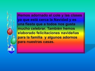 Hemos adornado el cole y las clases
ya que está cerca la Navidad y es
una fiesta que a todos nos gusta
mucho celebrar. También hemos
elaborado felicitaciones navideñas
para la familia y algunos adornos
para nuestras casas.