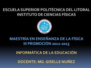 ESCUELA SUPERIOR POLITÉCNICA DEL LITORAL
      INSTITUTO DE CIENCIAS FÍSICAS




   MAESTRÍA EN ENSEÑANZA DE LA FÍSICA
        III PROMOCIÓN 2012-2013

      INFORMÁTICA DE LA EDUCACIÓN

      DOCENTE: MG. GISELLE NUÑEZ
 