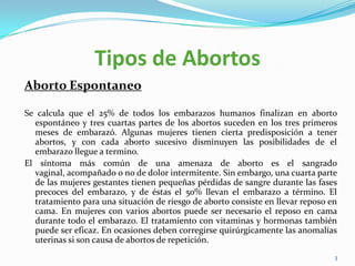 Tipos de Abortos
Aborto Espontaneo

Se calcula que el 25% de todos los embarazos humanos finalizan en aborto
  espontáneo y tres cuartas partes de los abortos suceden en los tres primeros
  meses de embarazó. Algunas mujeres tienen cierta predisposición a tener
  abortos, y con cada aborto sucesivo disminuyen las posibilidades de el
  embarazo llegue a termino.
El síntoma más común de una amenaza de aborto es el sangrado
  vaginal, acompañado o no de dolor intermitente. Sin embargo, una cuarta parte
  de las mujeres gestantes tienen pequeñas pérdidas de sangre durante las fases
  precoces del embarazo, y de éstas el 50% llevan el embarazo a término. El
  tratamiento para una situación de riesgo de aborto consiste en llevar reposo en
  cama. En mujeres con varios abortos puede ser necesario el reposo en cama
  durante todo el embarazo. El tratamiento con vitaminas y hormonas también
  puede ser eficaz. En ocasiones deben corregirse quirúrgicamente las anomalías
  uterinas si son causa de abortos de repetición.
                                                                                3
 