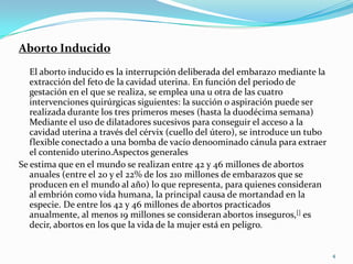 Aborto Inducido
   El aborto inducido es la interrupción deliberada del embarazo mediante la
   extracción del feto de la cavidad uterina. En función del periodo de
   gestación en el que se realiza, se emplea una u otra de las cuatro
   intervenciones quirúrgicas siguientes: la succión o aspiración puede ser
   realizada durante los tres primeros meses (hasta la duodécima semana)
   Mediante el uso de dilatadores sucesivos para conseguir el acceso a la
   cavidad uterina a través del cérvix (cuello del útero), se introduce un tubo
   flexible conectado a una bomba de vacío deno0minado cánula para extraer
   el contenido uterino.Aspectos generales
Se estima que en el mundo se realizan entre 42 y 46 millones de abortos
   anuales (entre el 20 y el 22% de los 210 millones de embarazos que se
   producen en el mundo al año) lo que representa, para quienes consideran
   al embrión como vida humana, la principal causa de mortandad en la
   especie. De entre los 42 y 46 millones de abortos practicados
   anualmente, al menos 19 millones se consideran abortos inseguros,[] es
   decir, abortos en los que la vida de la mujer está en peligro.


                                                                                  4
 