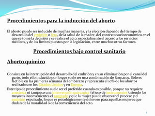 Procedimientos para la inducción del aborto
El aborto puede ser inducido de muchas maneras, y la elección depende del tiempo de
   desarrollo del embrión o feto, de la salud de la madre, del contexto socioeconómico en el
   que se tome la decisión y se realice el acto, especialmente el acceso a los servicios
   médicos, y de los límites puestos por la legislación, entre muchos otros factores.

                Procedimientos bajo control sanitario

Aborto químico

Consiste en la interrupción del desarrollo del embrión y en su eliminación por el canal del
   parto, todo ello inducido por lo que suele ser una combinación de fármacos. Sólo es
   factible en las primeras semanas del embarazo y representa el 10% de los abortos
   realizados en los Estados Unidos y en Europa.
Este tipo de procedimiento suele ser el preferido cuando es posible, porque no requiere
   anestesia ni tampoco una intervención quirúrgica (el uso de instrumentos), siendo los
   mayores inconvenientes el sangrado y que la mujer puede observar el proceso y el
   embrión expulsado, lo que es psicológicamente doloroso para aquellas mujeres que
   dudan de la moralidad o de la conveniencia del acto.

                                                                                          5
 