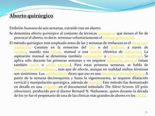 Aborto quirúrgico

Embrión humano de seis semanas, extraído tras un aborto.
Se denomina aborto quirúrgico al conjunto de técnicas quirúrgicas que tienen el fin de
   provocar el aborto, es decir, terminar voluntariamente el proceso gestacional.
El método quirúrgico más empleado antes de las 7 semanas de embarazo es el aborto por
   aspiración. Consiste en la remoción del feto o del embrión a través de
   succión, usando una jeringa manual o una bomba eléctrica de aspiración. La
   aspiración manual se denomina también minisucción o extracción menstrual. Se
   aplica sólo durante las primeras semanas y no requiere dilatación cervical (véase
   también cérvix o cuello uterino). Para estas primeras semanas, se habla de
   interrupción del embarazo, más que de aborto, aunque en realidad ambos términos
   son sinónimos. Los antiabortistas dicen que eso es una denominación eufemística. A
   partir de la semana decimoquinta y hasta la vigesimosexta, se requiere dilatación
   cervical y manipulación quirúrgica, además de succión. Este método fue demostrado
   en detalle en una ecografía en el documental intitulado The Silent Scream (El grito
   silencioso), producido por el doctor Bernard N. Nathanson, quien durante la década
   de los 70 fue el propietario de una de las clínicas más grandes de aborto en los EEUU.



                                                                                       6
 