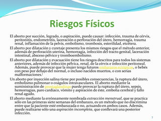 Riesgos Físicos
El aborto por succión, legrado, o aspiración, puede causar: infección, trauma de cérvix,
   peritonitis, endometritis, laceración o perforación del útero, hemorragia, trauma
   renal, inflamación de la pelvis, embolismo, trombosis, esterilidad, etcétera.
El aborto por dilatación y curetaje presenta los mismos riesgos que el método anterior,
   además de perforación uterina, hemorragia, infección del tracto genital, laceración
   intestinal, absceso pélvico y tromboembolismo.
El aborto por dilatación y evacuación tiene los riesgos descritos para todos los sistemas
   anteriores, además de infección pélvica, renal, de la cérvix e infección peritoneal.
   Además, puede provocar que la mujer tenga futuros embarazos ectópicos, o bebés
   con peso por debajo del normal, o incluso nacidos muertos, o con serias
   malformaciones.[
Un aborto por inyección salina tiene por posibles consecuencias, la ruptura del útero,
   embolismo pulmonar o coágulos intravasculares. El aborto mediante la
   suministración de prostaglandinas puede provocar la ruptura del útero, sepsis,
   hemorragias, paro cardíaco, vómito y aspiración de éste, embolia cerebral y fallo
   renal agudo.
El aborto mediante la erróneamente nombrada extracción menstrual, que se practica
   sólo en las primeras siete semanas del embarazo, es un método que no discrimina
   entre que la paciente esté embarazada o no, actuando en ambos casos. Además,
   puede realizarse sólo una aspiración incompleta, que conllevará una posterior
   infección.
                                                                                            7
 