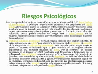 Riesgos Psicológicos
Para la mayoría de las mujeres, la decisión de tener un aborto es difícil. El Royal College
   of Psychiatrists, la principal organización profesional de psiquiatras del Reino
   Unido, afirma que el asunto de la relación entre aborto provocado y los efectos sobre
   la salud mental de la madre no está del todo resuelto. Existen algunos estudios que
   no encuentran consecuencias negativas, y otros que sí. Por tanto, como el aborto
   voluntario quizás podría suponer un riesgo para la salud mental de las
   mujeres, recomienda que se asesore convenientemente sobre estos riesgos a quienes
   deseen abortar.
La National Abortion Federation norteamericana sostiene que, científicamente, no
   existe evidencia de un estrés "post-aborto" a largo plazo, ni de depresión ni ansiedad
   ni de ninguna otra enfermedad psicológica, concluyendo que el mayor estrés es
   previo al proceso, e indicando que la gran mayoría de las mujeres afirman
   experimentar una posterior situación de alivio. Por el contrario, un estudio
   publicado en el Journal of Child Psychiatry and Psychology y financiado por el
   gobierno de Nueva Zelanda determinó que el 42% de las mujeres bajo seguimiento
   que abortaron antes de los 25 años sufrían de depresión; esta cifra es el doble de las
   que nunca estuvieron embarazadas, y 35% mayor que quienes decidieron seguir con
   su embarazo. El mismo estudio estableció que aquellas que abortaron eran dos veces
   más propensas a beber alcohol a niveles peligrosos que aquellas que no lo hicieron, y
   tres veces más propensas a depender de drogas ilícitas.

                                                                                              8
 