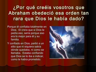 ¿Por qué creéis vosotros que
 Abraham obedeció esa orden tan
  rara que Dios le había dado?
Porque él confiaba totalmente en
   Dios.  El creía que si Dios le
   pedía eso, sería porque eso
   era lo mejor para él y su
   familia.
Y confiado en Dios, partió a un
   sitio que ni siquiera sabía
   dónde quedaba, ni como se
   llamaba.  Estaba confiando
   que Dios se lo iba a indicar,
   como le había prometido.
 