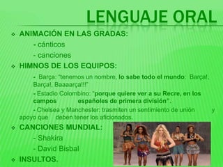 LENGUAJE ORAL
   ANIMACIÓN EN LAS GRADAS:
       - cánticos
       - canciones
   HIMNOS DE LOS EQUIPOS:
        - Barça: “tenemos un nombre, lo sabe todo el mundo: Barça!,
        Barça!, Baaaarça!!!”
        - Estadio Colombino: “porque quiere ver a su Recre, en los
        campos         españoles de primera división”.
        - Chelsea y Manchester: trasmiten un sentimiento de unión   y
    apoyo que deben tener los aficionados.
   CANCIONES MUNDIAL:
       - Shakira
       - David Bisbal
   INSULTOS.
 