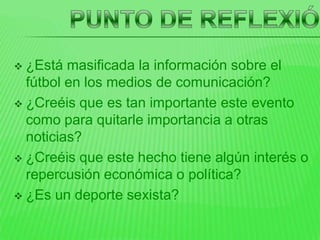  ¿Está masificada la información sobre el
  fútbol en los medios de comunicación?
 ¿Creéis que es tan importante este evento
  como para quitarle importancia a otras
  noticias?
 ¿Creéis que este hecho tiene algún interés o
  repercusión económica o política?
 ¿Es un deporte sexista?
 