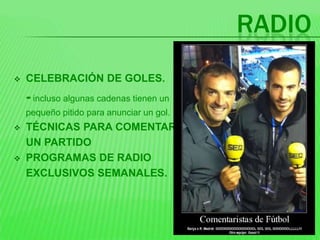 RADIO
   CELEBRACIÓN DE GOLES.
    - incluso algunas cadenas tienen un
    pequeño pitido para anunciar un gol.
   TÉCNICAS PARA COMENTAR
    UN PARTIDO
   PROGRAMAS DE RADIO
    EXCLUSIVOS SEMANALES.
 