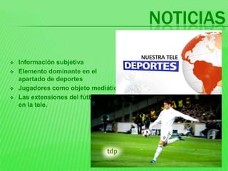 NOTICIAS

   Información subjetiva
   Elemento dominante en el
    apartado de deportes
   Jugadores como objeto mediático
   Las extensiones del fútbol
    en la tele.
 