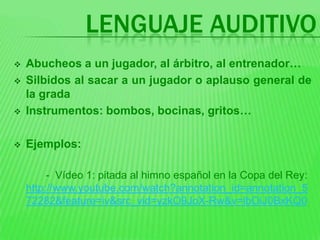 LENGUAJE AUDITIVO
   Abucheos a un jugador, al árbitro, al entrenador…
   Silbidos al sacar a un jugador o aplauso general de
    la grada
   Instrumentos: bombos, bocinas, gritos…

   Ejemplos:

         - Vídeo 1: pitada al himno español en la Copa del Rey:
    http://www.youtube.com/watch?annotation_id=annotation_5
    72282&feature=iv&src_vid=yzkO9JoX-Rw&v=lbOiJ0BxKQ0
 