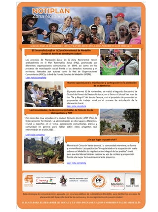 El Desarrollo Local en la Zona Nororiental de Medellín
              ¡Desde el barrio se construye ciudad!

Los procesos de Planeación Local en la Zona Nororiental tienen
antecedentes en El Plan Alternativo Zonal (PAZ), promovido por
diferentes organizaciones comunitarias en 1994, así como en los
procesos de movilización social frente a los derechos humanos y el
territorio, liderados por actores como la Red de Organizaciones
Comunitarias (ROC) y la Red de Planes Zonales de Medellín (RPZM).
Leer nota completa
                                         Nuevos espacios para la movilización y participación en la planeación
                                                                  de los territorios

                                         El pasado viernes 30 de noviembre, se realizó el segundo Encuentro de
                                         Ciudad de Planes de Desarrollo Local, en el Centro Cultural San Juan de
                                         Luz “Fe y Alegría” del barrio Zamora, con el propósito de presentar las
                                         propuestas de trabajo zonal en el proceso de articulación de la
                                         planeación Local.
                                         Leer nota completa
   Las Comunidades y la Administración hablan de Cinturón Verde
                       Metropolitano y POT

Por estos días muy sonadas en la ciudad, Cinturón Verde y POT (Plan de
Ordenamiento Territorial). La administración en dos lugares diferentes,
reunió a expertos en el tema, asociaciones comunitarias, prensa y
comunidad en general para hablar sobre estos proyectos que
intervendrán en el año 2013 .

Leer nota completa

                                                              ¿En qué lugar se puede vivir?

                                         Mientras el Cinturón Verde avanza, la comunidad interviene, se forma
                                         y se manifiesta. La capacitación “Irregularidad en la ocupación del suelo
                                         urbano en Medellín. La regularización integral de los predios” sirvió
                                         para que los líderes hicieran resonar su voz de rechazo y proposición
                                         frente a la mejor forma de realizar este proyecto.

                                         Leer nota completa
 