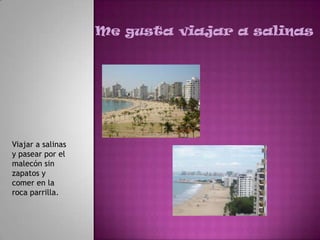 Me gusta viajar a salinas




Viajar a salinas
y pasear por el
malecón sin
zapatos y
comer en la
roca parrilla.
 